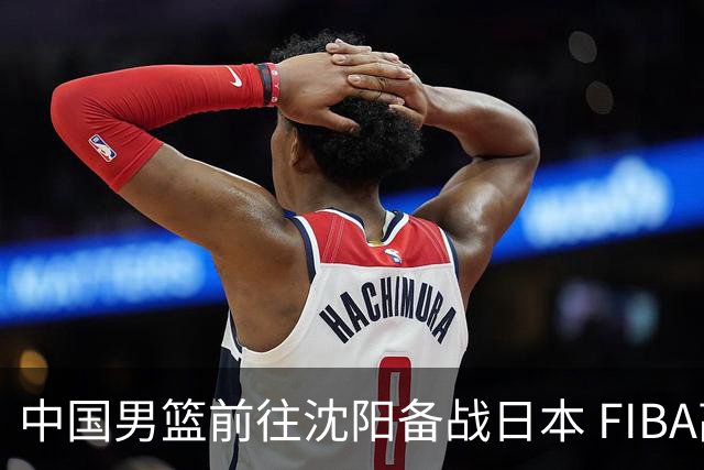 中国男篮前往沈阳备战日本 FIBA高度评价杨瀚森